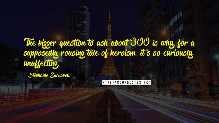 Stephanie Zacharek quotes: The bigger question to ask about 300 is why, for a supposedly rousing tale of heroism, it's so curiously unaffecting.