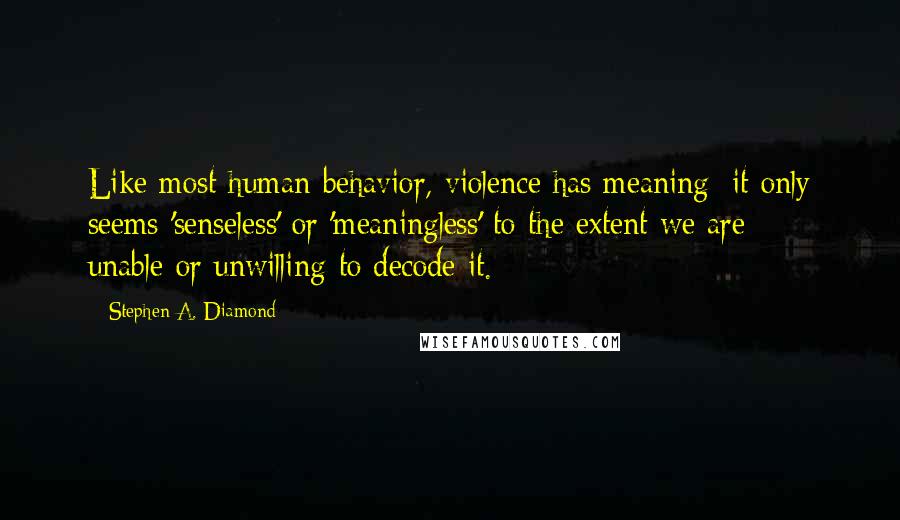 Stephen A. Diamond quotes: Like most human behavior, violence has meaning: it only seems 'senseless' or 'meaningless' to the extent we are unable-or unwilling-to decode it. Stephen A. Diamond quotes: Like most human behavior, violence has meaning: it only seems 'senseless' or 'meaningless' to the extent we are unable-or unwilling-to decode it.