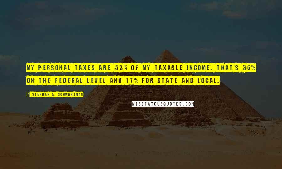 Stephen A. Schwarzman quotes: My personal taxes are 53% of my taxable income. That's 36% on the federal level and 17% for state and local.