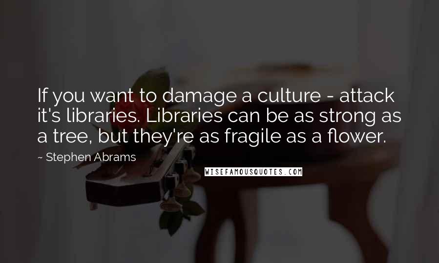 Stephen Abrams quotes: If you want to damage a culture - attack it's libraries. Libraries can be as strong as a tree, but they're as fragile as a flower.