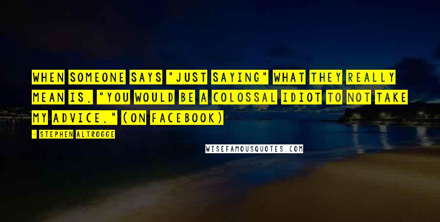 Stephen Altrogge quotes: When someone says "just saying" what they really mean is, "You would be a colossal idiot to not take my advice." (on Facebook)