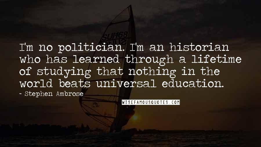 Stephen Ambrose quotes: I'm no politician. I'm an historian who has learned through a lifetime of studying that nothing in the world beats universal education.