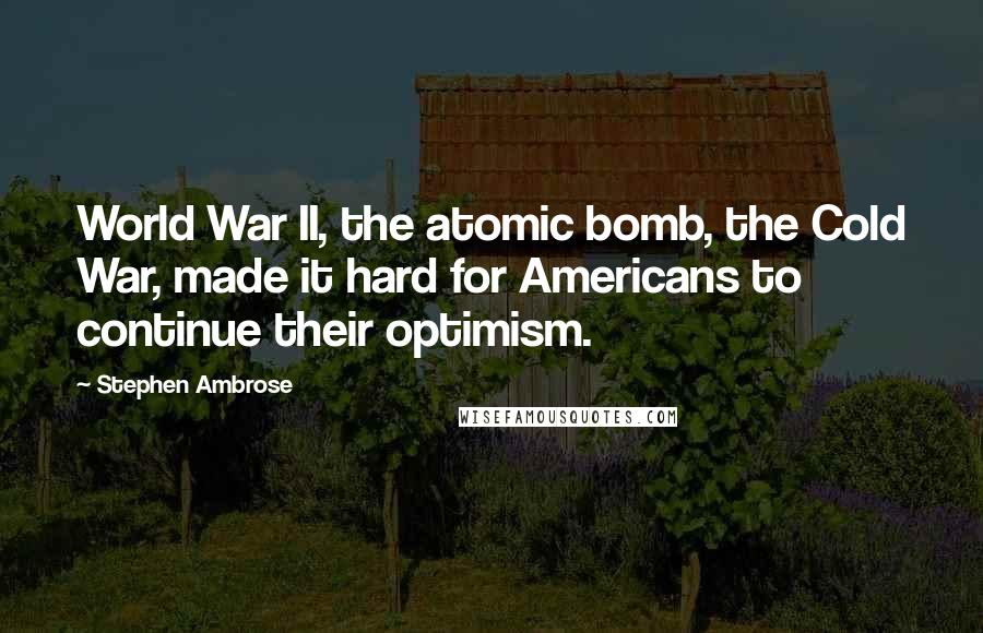 Stephen Ambrose quotes: World War II, the atomic bomb, the Cold War, made it hard for Americans to continue their optimism.