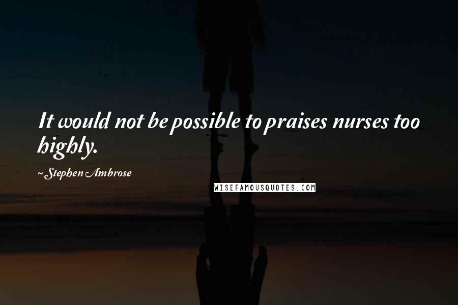 Stephen Ambrose quotes: It would not be possible to praises nurses too highly.