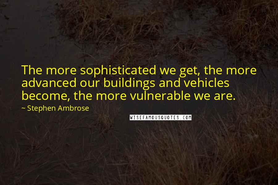 Stephen Ambrose quotes: The more sophisticated we get, the more advanced our buildings and vehicles become, the more vulnerable we are.