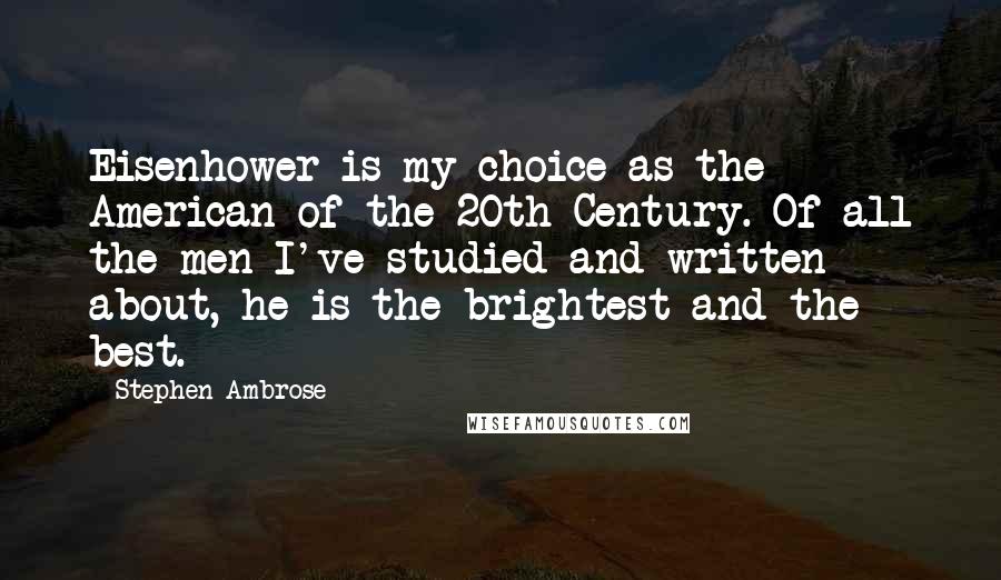 Stephen Ambrose quotes: Eisenhower is my choice as the American of the 20th Century. Of all the men I've studied and written about, he is the brightest and the best.