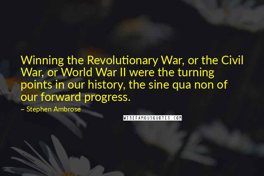 Stephen Ambrose quotes: Winning the Revolutionary War, or the Civil War, or World War II were the turning points in our history, the sine qua non of our forward progress.