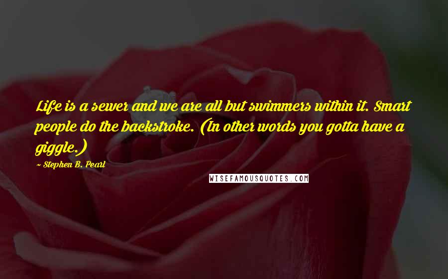 Stephen B. Pearl quotes: Life is a sewer and we are all but swimmers within it. Smart people do the backstroke. (In other words you gotta have a giggle.)