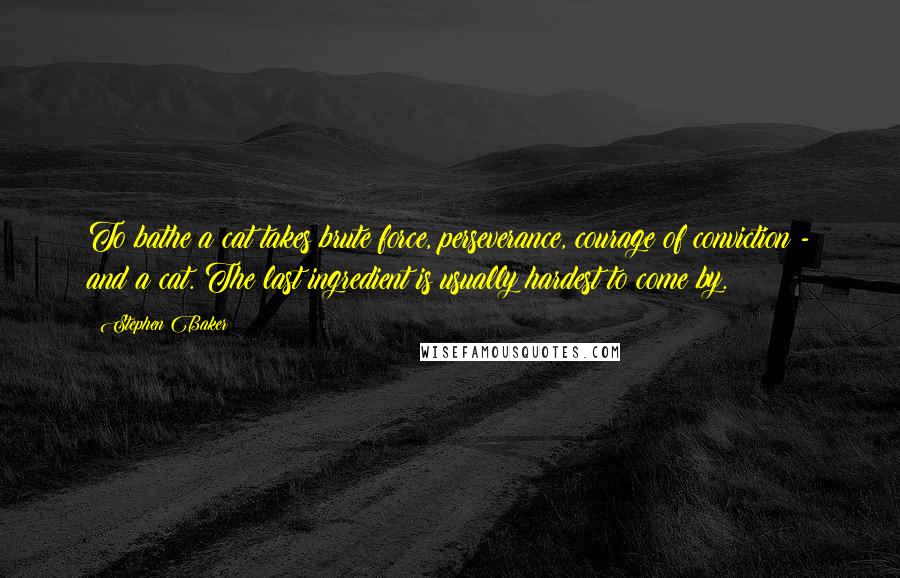Stephen Baker quotes: To bathe a cat takes brute force, perseverance, courage of conviction - and a cat. The last ingredient is usually hardest to come by. Stephen Baker quotes: To bathe a cat takes brute force, perseverance, courage of conviction - and a cat. The last ingredient is usually hardest to come by.