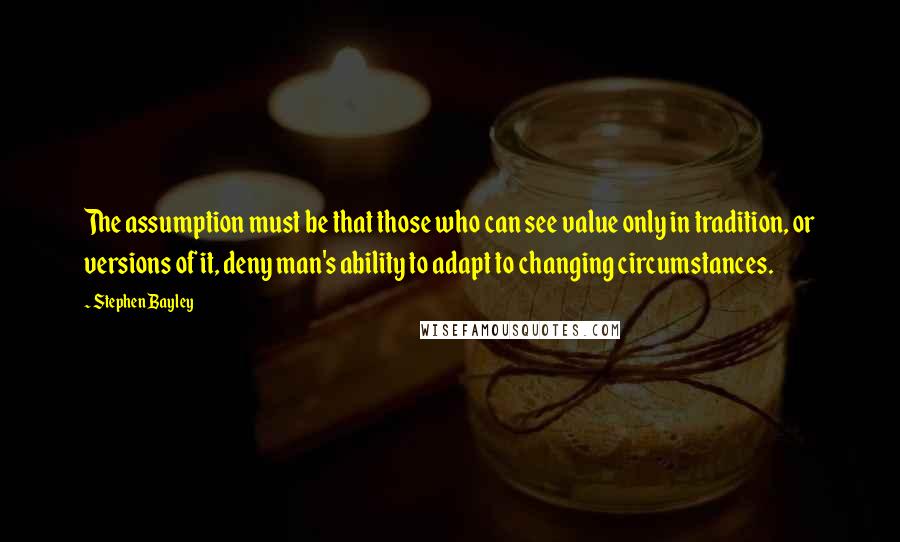 Stephen Bayley quotes: The assumption must be that those who can see value only in tradition, or versions of it, deny man's ability to adapt to changing circumstances.