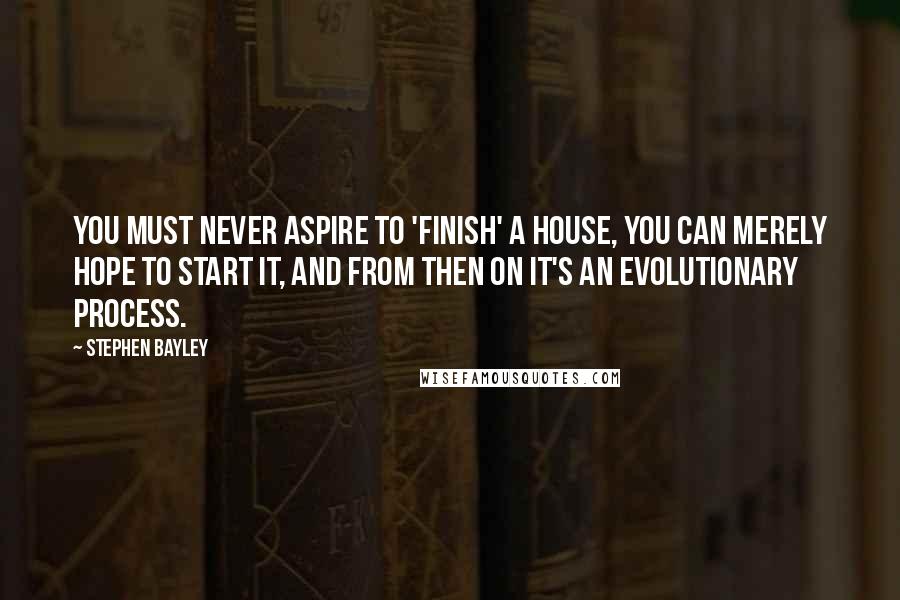 Stephen Bayley quotes: You must never aspire to 'finish' a house, you can merely hope to start it, and from then on it's an evolutionary process.
