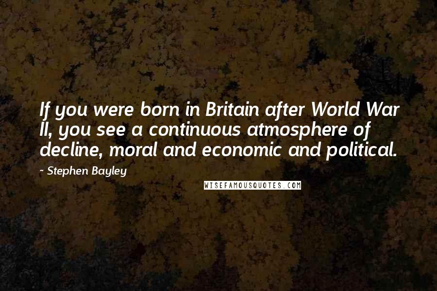 Stephen Bayley quotes: If you were born in Britain after World War II, you see a continuous atmosphere of decline, moral and economic and political.