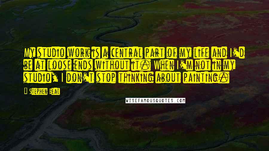 Stephen Beal quotes: My studio work is a central part of my life and I'd be at loose ends without it. When I'm not in my studio, I don't stop thinking about painting.