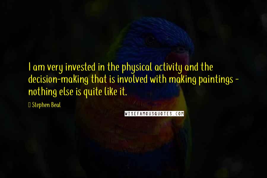 Stephen Beal quotes: I am very invested in the physical activity and the decision-making that is involved with making paintings - nothing else is quite like it. Stephen Beal quotes: I am very invested in the physical activity and the decision-making that is involved with making paintings - nothing else is quite like it.