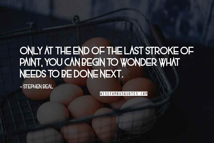 Stephen Beal quotes: Only at the end of the last stroke of paint, you can begin to wonder what needs to be done next.