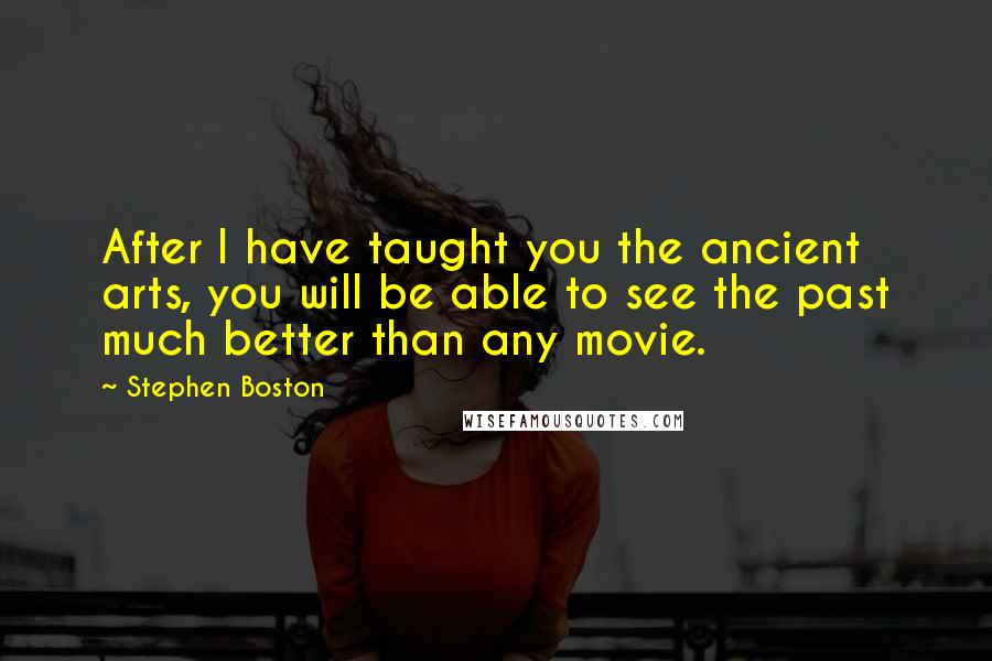 Stephen Boston quotes: After I have taught you the ancient arts, you will be able to see the past much better than any movie. Stephen Boston quotes: After I have taught you the ancient arts, you will be able to see the past much better than any movie.