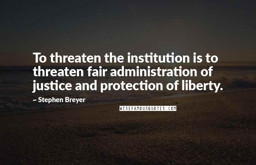 Stephen Breyer quotes: To threaten the institution is to threaten fair administration of justice and protection of liberty.