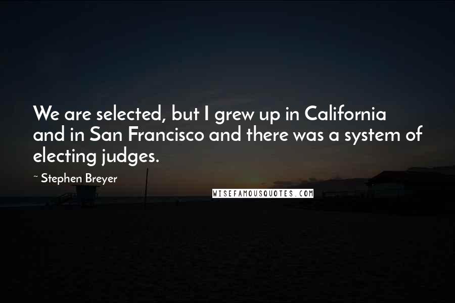 Stephen Breyer quotes: We are selected, but I grew up in California and in San Francisco and there was a system of electing judges.