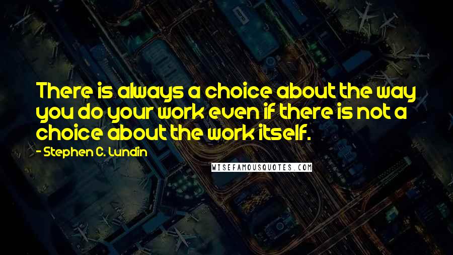 Stephen C. Lundin quotes: There is always a choice about the way you do your work even if there is not a choice about the work itself.