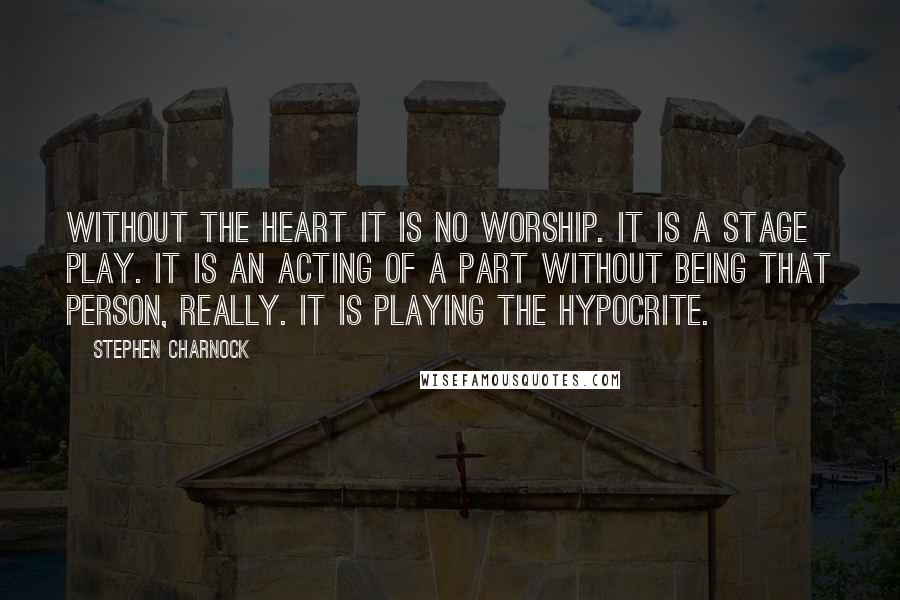 Stephen Charnock quotes: Without the heart it is no worship. It is a stage play. It is an acting of a part without being that person, really. It is playing the hypocrite.