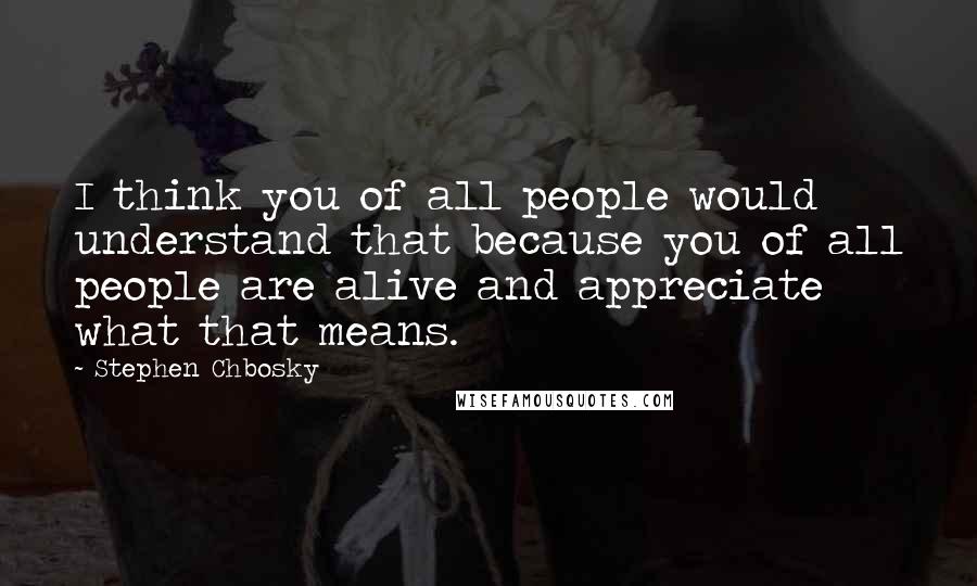 Stephen Chbosky quotes: I think you of all people would understand that because you of all people are alive and appreciate what that means.