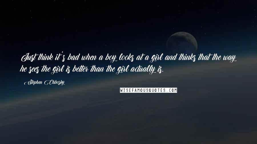 Stephen Chbosky quotes: Just think it's bad when a boy looks at a girl and thinks that the way he sees the girl is better than the girl actually is.