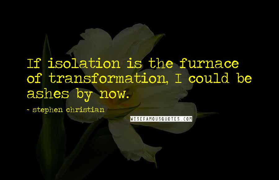 Stephen Christian quotes: If isolation is the furnace of transformation, I could be ashes by now.