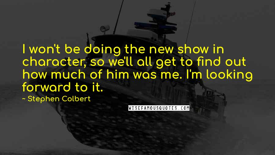Stephen Colbert quotes: I won't be doing the new show in character, so we'll all get to find out how much of him was me. I'm looking forward to it.