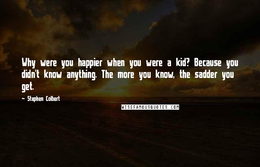 Stephen Colbert quotes: Why were you happier when you were a kid? Because you didn't know anything. The more you know, the sadder you get.