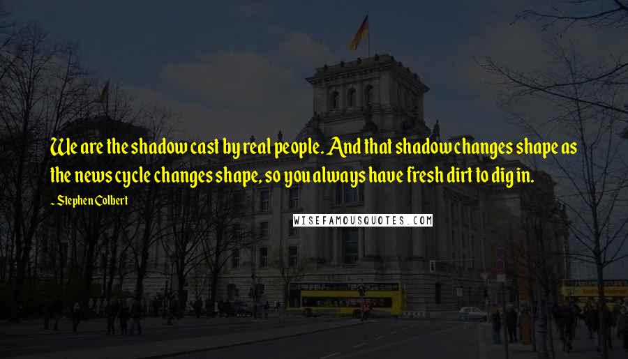 Stephen Colbert quotes: We are the shadow cast by real people. And that shadow changes shape as the news cycle changes shape, so you always have fresh dirt to dig in.