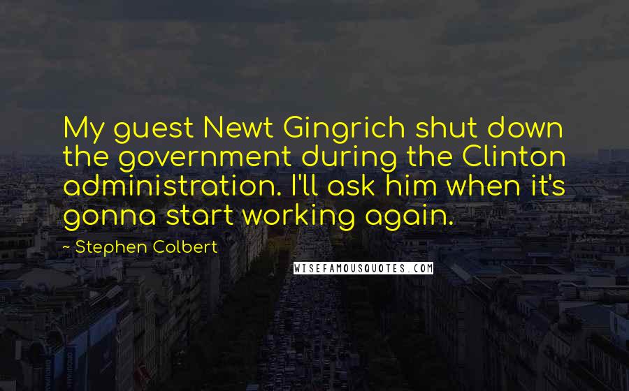 Stephen Colbert quotes: My guest Newt Gingrich shut down the government during the Clinton administration. I'll ask him when it's gonna start working again.