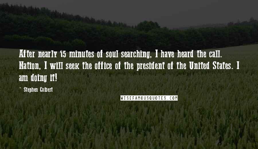 Stephen Colbert quotes: After nearly 15 minutes of soul searching, I have heard the call. Nation, I will seek the office of the president of the United States. I am doing it!