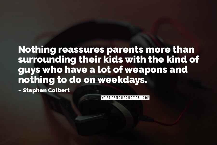 Stephen Colbert quotes: Nothing reassures parents more than surrounding their kids with the kind of guys who have a lot of weapons and nothing to do on weekdays.