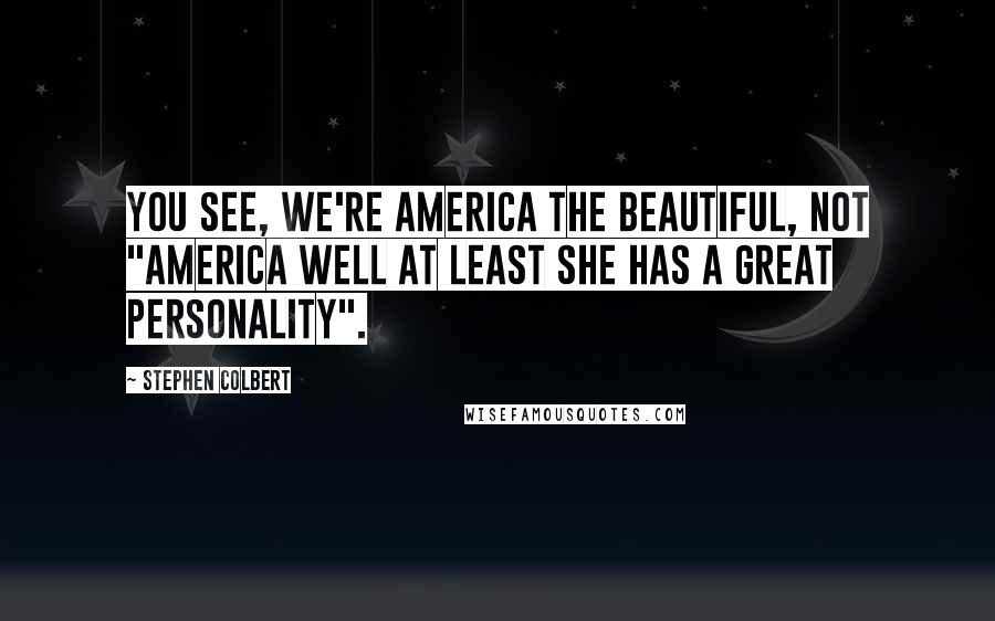 Stephen Colbert quotes: You see, we're America the Beautiful, not "America Well At Least She Has A Great Personality".