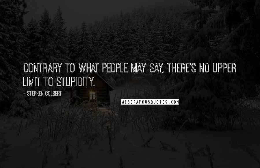 Stephen Colbert quotes: Contrary to what people may say, there's no upper limit to stupidity.