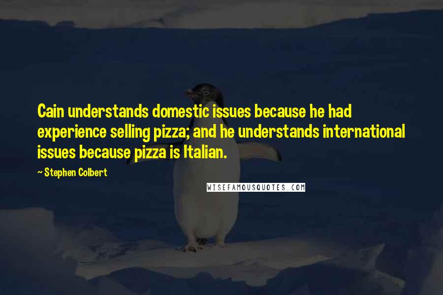 Stephen Colbert quotes: Cain understands domestic issues because he had experience selling pizza; and he understands international issues because pizza is Italian.