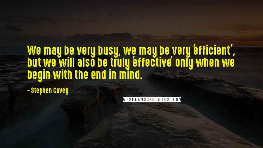 Stephen Covey quotes: We may be very busy, we may be very 'efficient', but we will also be truly 'effective' only when we begin with the end in mind.