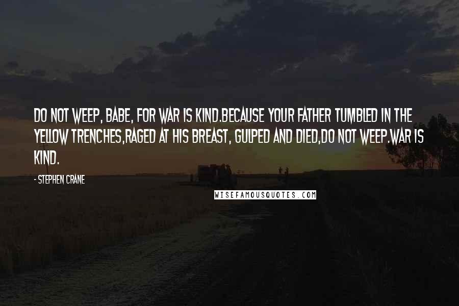 Stephen Crane quotes: Do not weep, babe, for war is kind.Because your father tumbled in the yellow trenches,Raged at his breast, gulped and died,Do not weep.War is kind. Stephen Crane quotes: Do not weep, babe, for war is kind.Because your father tumbled in the yellow trenches,Raged at his breast, gulped and died,Do not weep.War is kind.