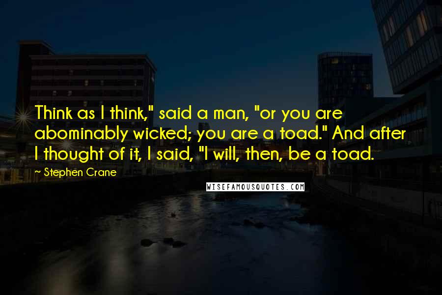 Stephen Crane quotes: Think as I think," said a man, "or you are abominably wicked; you are a toad." And after I thought of it, I said, "I will, then, be a toad. Stephen Crane quotes: Think as I think," said a man, "or you are abominably wicked; you are a toad." And after I thought of it, I said, "I will, then, be a toad.