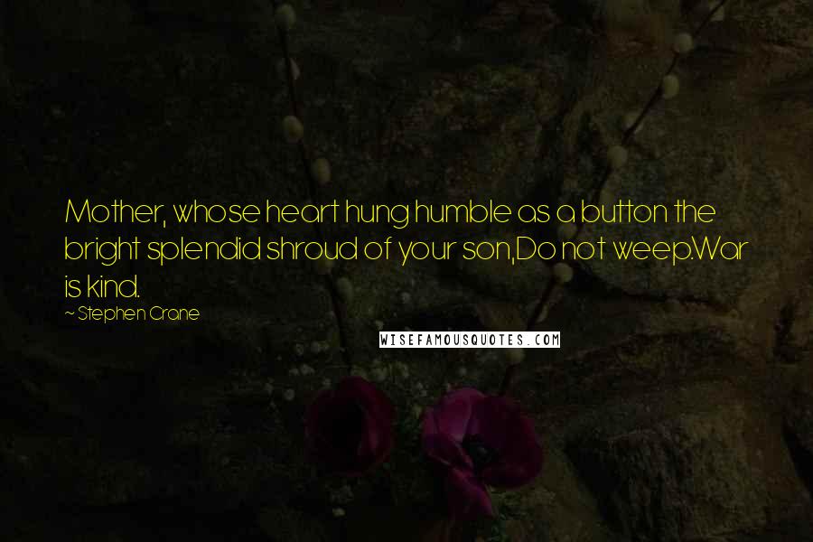 Stephen Crane quotes: Mother, whose heart hung humble as a button the bright splendid shroud of your son,Do not weep.War is kind. Stephen Crane quotes: Mother, whose heart hung humble as a button the bright splendid shroud of your son,Do not weep.War is kind.