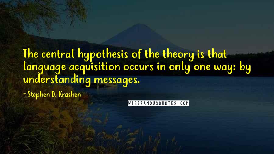 Stephen D. Krashen quotes: The central hypothesis of the theory is that language acquisition occurs in only one way: by understanding messages. Stephen D. Krashen quotes: The central hypothesis of the theory is that language acquisition occurs in only one way: by understanding messages.