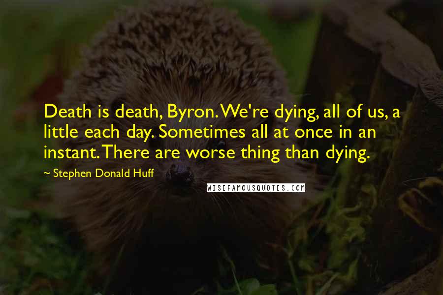 Stephen Donald Huff quotes: Death is death, Byron. We're dying, all of us, a little each day. Sometimes all at once in an instant. There are worse thing than dying.