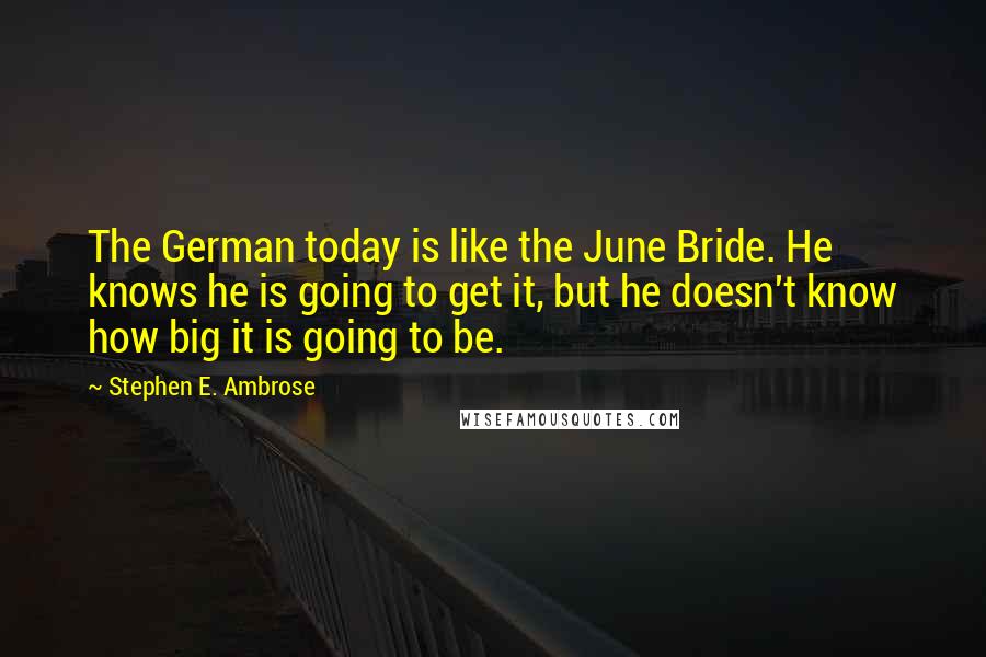 Stephen E. Ambrose quotes: The German today is like the June Bride. He knows he is going to get it, but he doesn't know how big it is going to be.