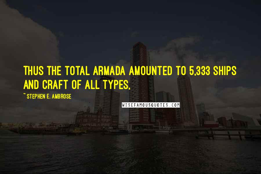 Stephen E. Ambrose quotes: Thus the total armada amounted to 5,333 ships and craft of all types,