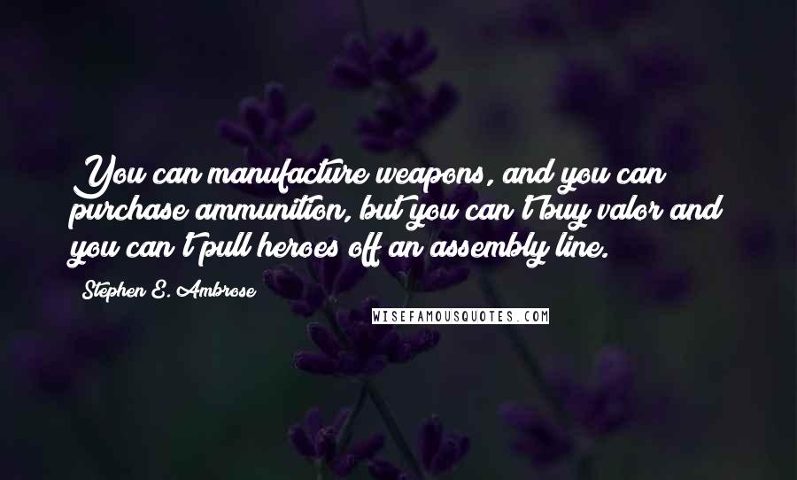 Stephen E. Ambrose quotes: You can manufacture weapons, and you can purchase ammunition, but you can't buy valor and you can't pull heroes off an assembly line.