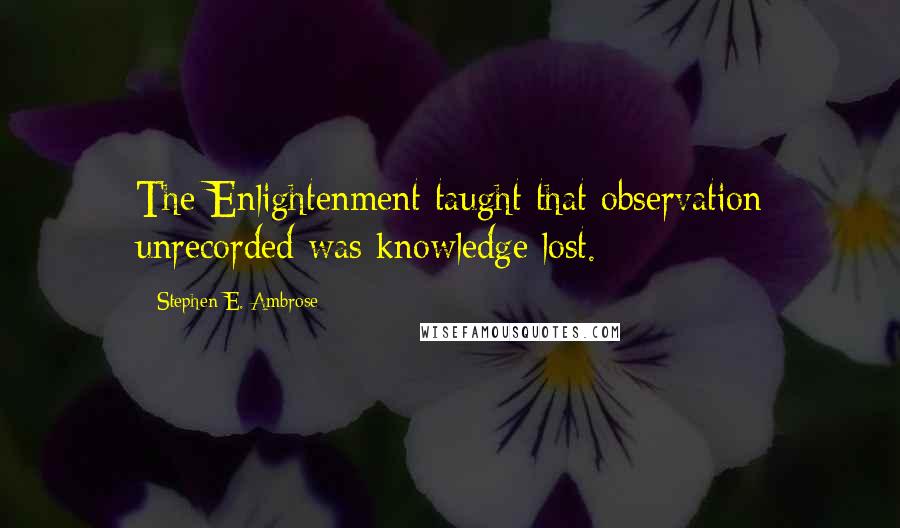 Stephen E. Ambrose quotes: The Enlightenment taught that observation unrecorded was knowledge lost.