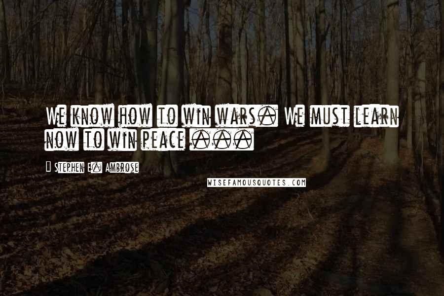 Stephen E. Ambrose quotes: We know how to win wars. We must learn now to win peace ...