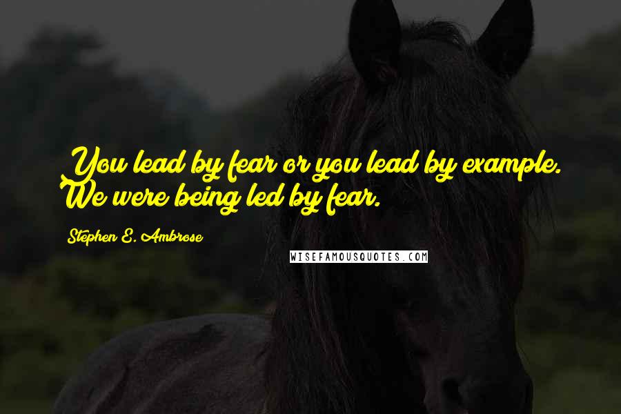 Stephen E. Ambrose quotes: You lead by fear or you lead by example. We were being led by fear.