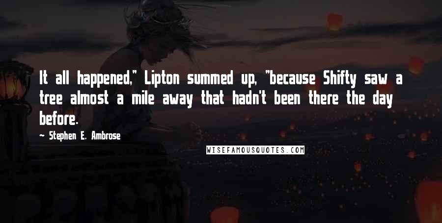 Stephen E. Ambrose quotes: It all happened," Lipton summed up, "because Shifty saw a tree almost a mile away that hadn't been there the day before.