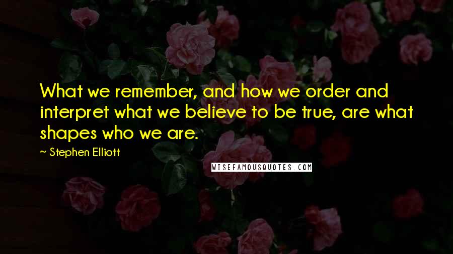 Stephen Elliott quotes: What we remember, and how we order and interpret what we believe to be true, are what shapes who we are.